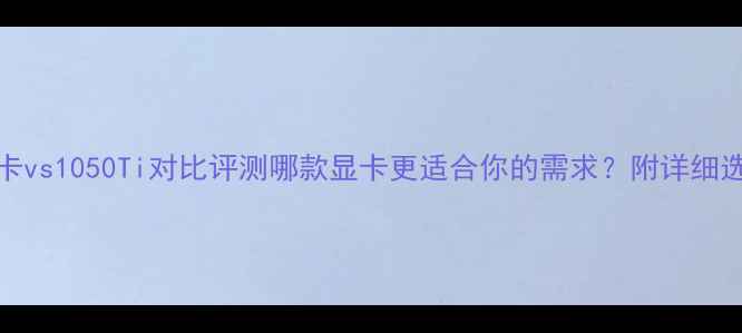 图片 1060显卡vs1050Ti对比评测哪款显卡更适合你的需求？附详细选购指南