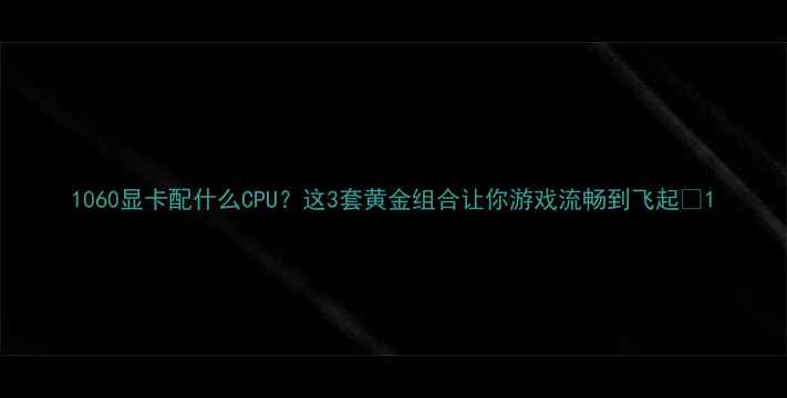 图片 1060显卡配什么CPU？这3套黄金组合让你游戏流畅到飞起🔥1