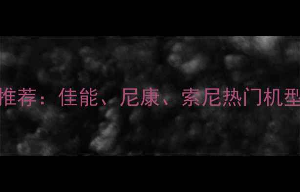 图片 1200万像素相机推荐：佳能、尼康、索尼热门机型对比与选购指南