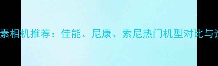 图片 1200万像素相机推荐：佳能、尼康、索尼热门机型对比与选购指南1