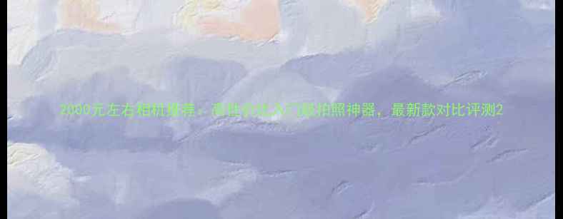 图片 2000元左右相机推荐：高性价比入门级拍照神器，最新款对比评测2