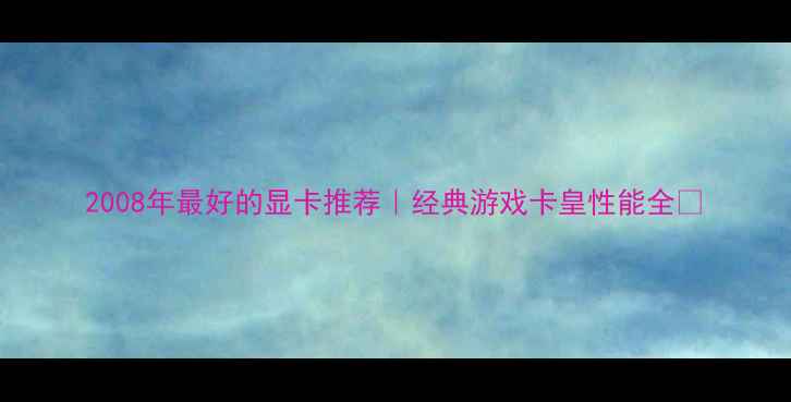 图片 2008年最好的显卡推荐｜经典游戏卡皇性能全🔥