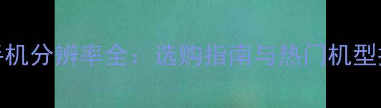 图片 2K手机分辨率全：选购指南与热门机型推荐