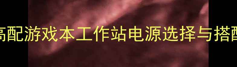 图片 300W电源显卡推荐：高配游戏本工作站电源选择与搭配指南（附实测数据）