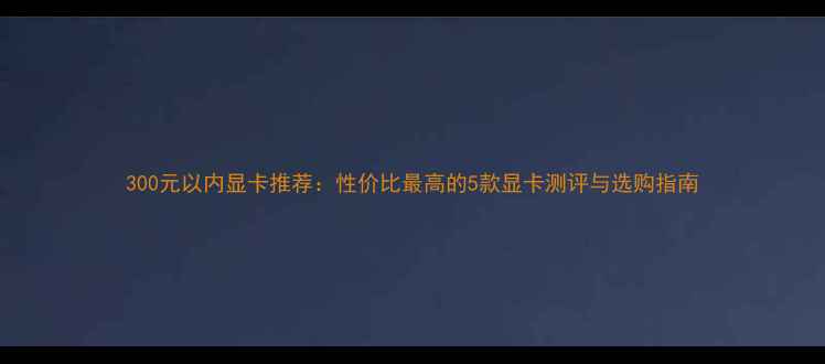 图片 300元以内显卡推荐：性价比最高的5款显卡测评与选购指南