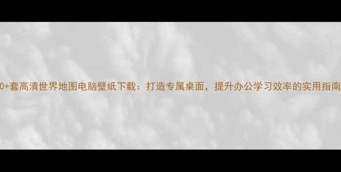 图片 50+套高清世界地图电脑壁纸下载：打造专属桌面，提升办公学习效率的实用指南1