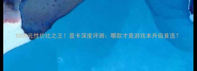 图片 5000元性价比之王！显卡深度评测：哪款才是游戏本升级首选？