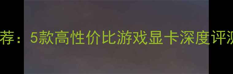 图片 500元显卡推荐：5款高性价比游戏显卡深度评测与选购指南