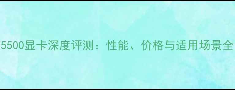 图片 5500显卡深度评测：性能、价格与适用场景全