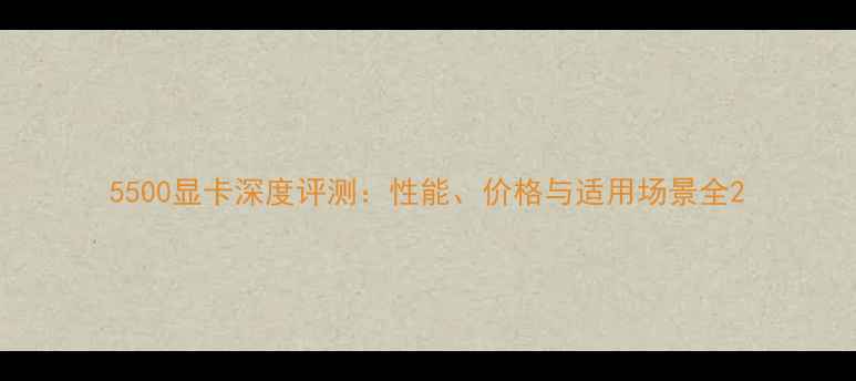 图片 5500显卡深度评测：性能、价格与适用场景全2