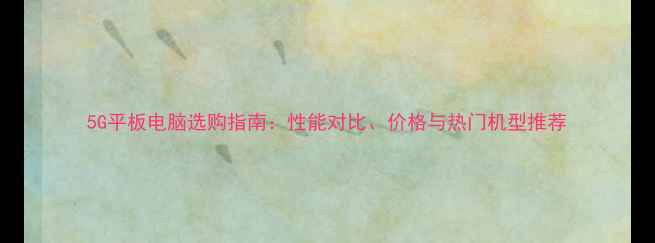 图片 5G平板电脑选购指南：性能对比、价格与热门机型推荐