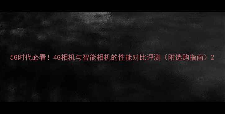 图片 5G时代必看！4G相机与智能相机的性能对比评测（附选购指南）2