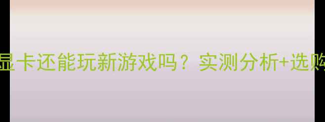图片 64MB显存显卡还能玩新游戏吗？实测分析+选购避坑指南