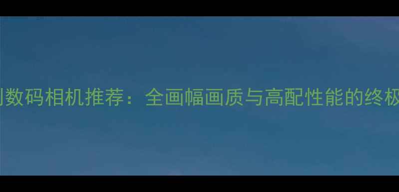 图片 6D级别数码相机推荐：全画幅画质与高配性能的终极对决1