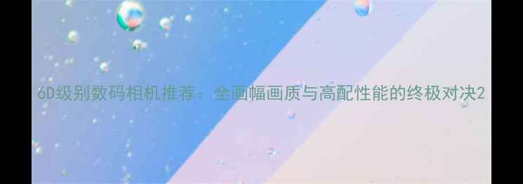 图片 6D级别数码相机推荐：全画幅画质与高配性能的终极对决2