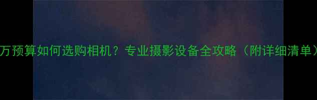 图片 8万预算如何选购相机？专业摄影设备全攻略（附详细清单）