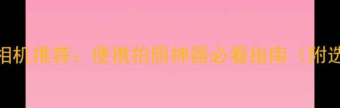 图片 8款紧凑型相机推荐：便携拍照神器必看指南（附选购技巧）2