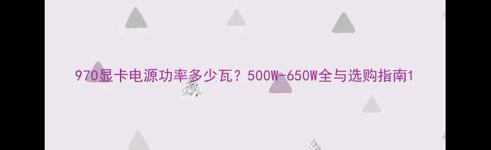 图片 970显卡电源功率多少瓦？500W-650W全与选购指南1