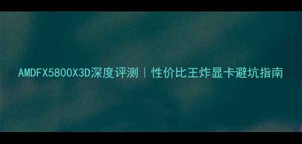 图片 AMDFX5800X3D深度评测｜性价比王炸显卡避坑指南
