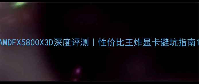 图片 AMDFX5800X3D深度评测｜性价比王炸显卡避坑指南1