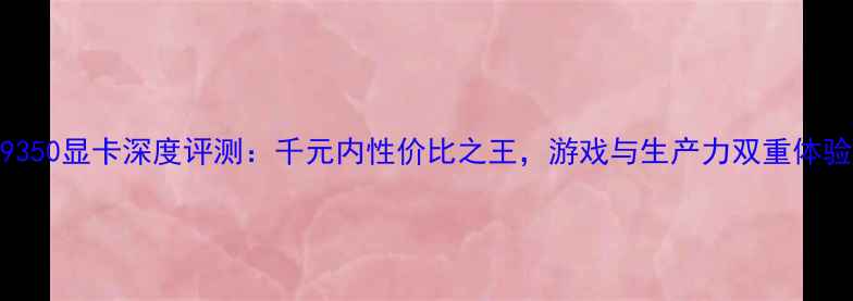 图片 AMDR9350显卡深度评测：千元内性价比之王，游戏与生产力双重体验全！