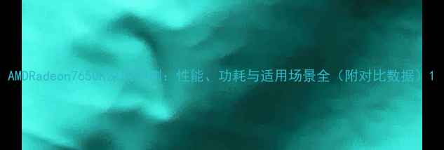 图片 AMDRadeon7650K深度评测：性能、功耗与适用场景全（附对比数据）1