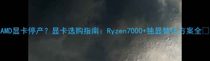 图片 AMD显卡停产？显卡选购指南：Ryzen7000+独显替代方案全🔥