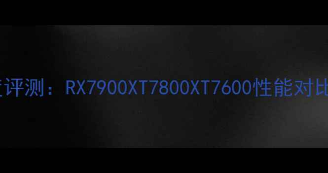 图片 AMD显卡深度评测：RX7900XT7800XT7600性能对比与选购指南
