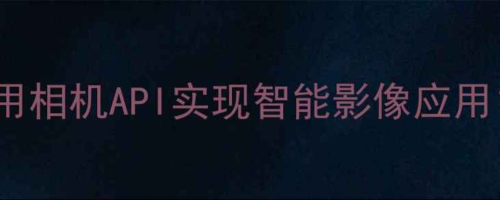 图片 API相机开发全：如何利用相机API实现智能影像应用？｜技术指南与实战案例