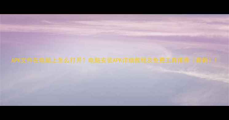 图片 APK文件在电脑上怎么打开？电脑安装APK详细教程及免费工具推荐（最新）1