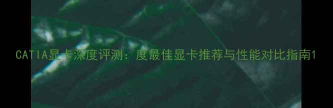 图片 CATIA显卡深度评测：度最佳显卡推荐与性能对比指南1