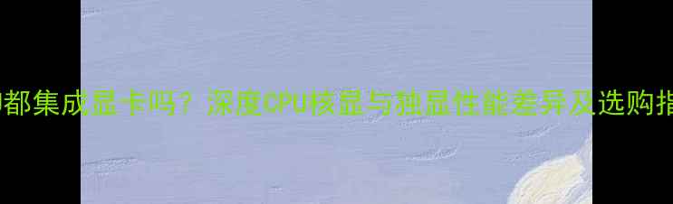 图片 CPU都集成显卡吗？深度CPU核显与独显性能差异及选购指南