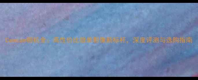 图片 Camcam相机全：高性价比微单影像新标杆，深度评测与选购指南