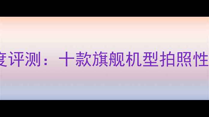 图片 DXOMARK相机排名深度评测：十款旗舰机型拍照性能全（含选购指南）