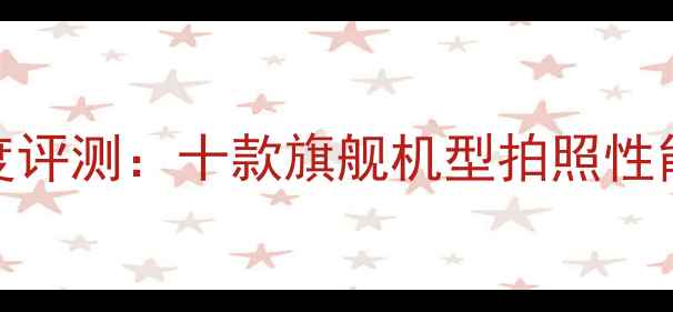 图片 DXOMARK相机排名深度评测：十款旗舰机型拍照性能全（含选购指南）2