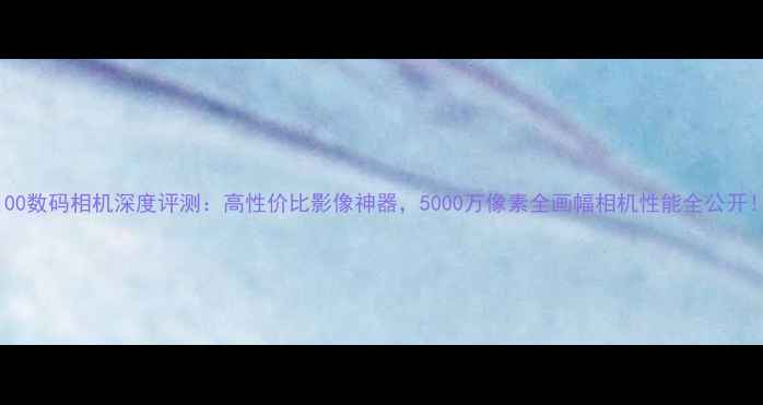 图片 G100数码相机深度评测：高性价比影像神器，5000万像素全画幅相机性能全公开！2