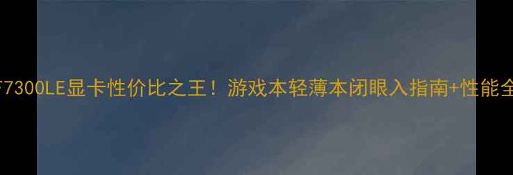 图片 GF7300LE显卡性价比之王！游戏本轻薄本闭眼入指南+性能全1