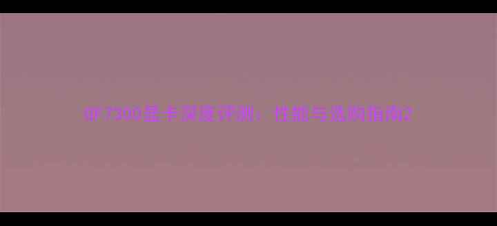 图片 GF7300显卡深度评测：性能与选购指南2