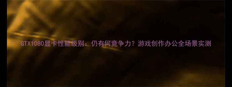 GTX1080显卡性能级别仍有何竞争力游戏创作办公全场景实测