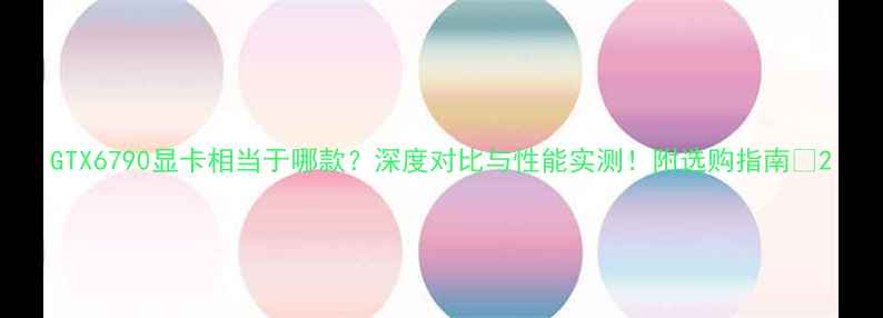 图片 GTX6790显卡相当于哪款？深度对比与性能实测！附选购指南🔥2