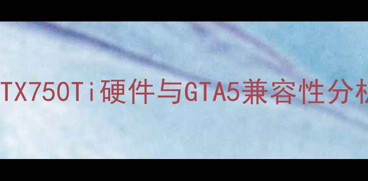 图片 GTX750Ti硬件与GTA5兼容性分析
