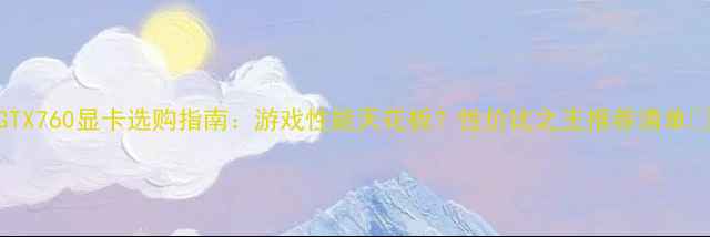 图片 GTX760显卡选购指南：游戏性能天花板？性价比之王推荐清单🔥
