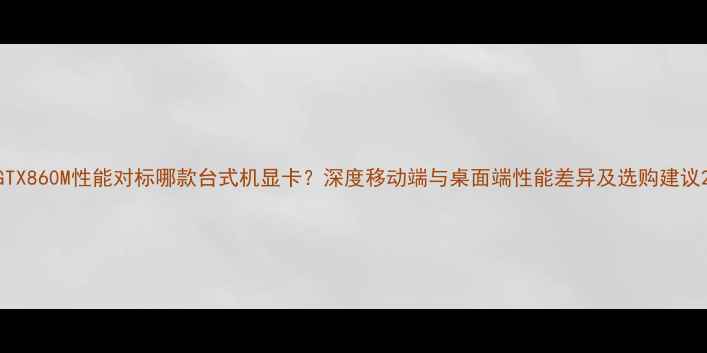 图片 GTX860M性能对标哪款台式机显卡？深度移动端与桌面端性能差异及选购建议2