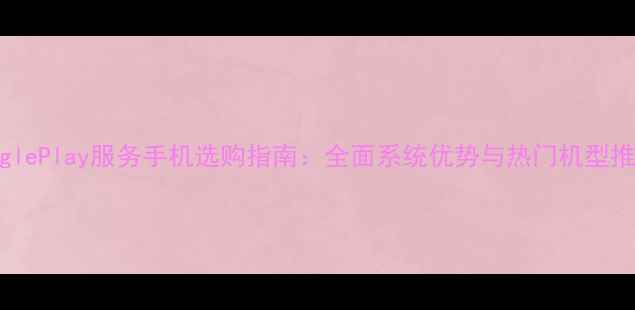 图片 GooglePlay服务手机选购指南：全面系统优势与热门机型推荐2