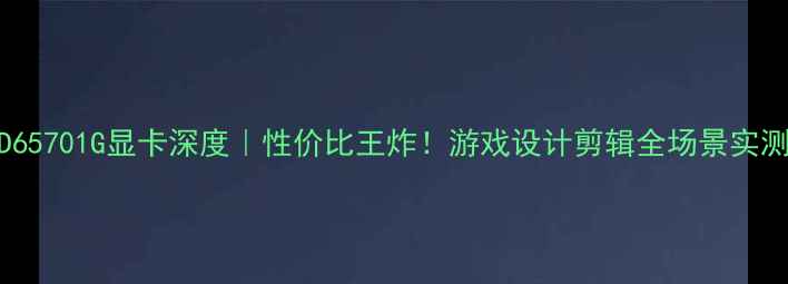 HD65701G显卡深度性价比王炸游戏设计剪辑全场景实测