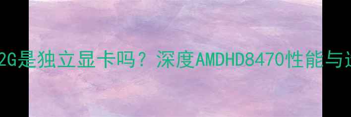 图片 HD8470D2G是独立显卡吗？深度AMDHD8470性能与选购指南