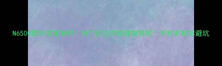 图片 N6500显卡深度测评！性价比王炸还是智商税？手把手教你避坑