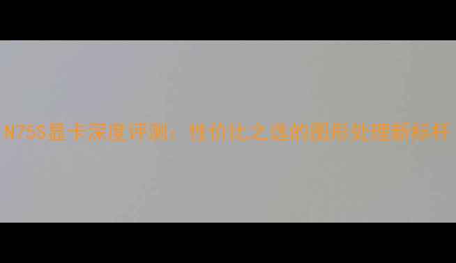图片 N75S显卡深度评测：性价比之选的图形处理新标杆