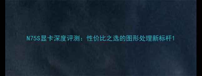 图片 N75S显卡深度评测：性价比之选的图形处理新标杆1