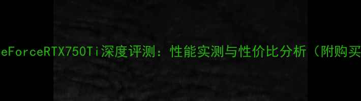 图片 NVIDIAGeForceRTX750Ti深度评测：性能实测与性价比分析（附购买指南）2